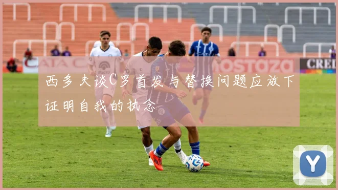 西多夫谈C罗首发与替换问题应放下证明自我的执念
