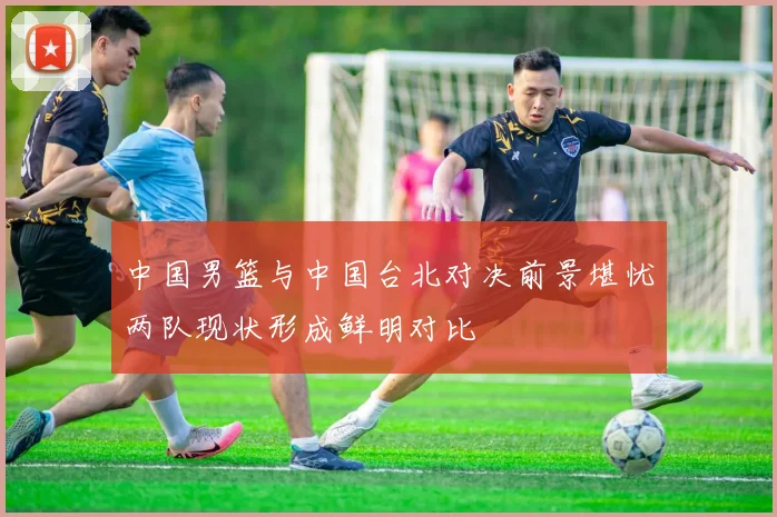 中国男篮与中国台北对决前景堪忧两队现状形成鲜明对比