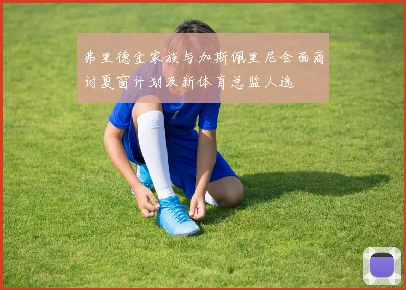 弗里德金家族与加斯佩里尼会面商讨夏窗计划及新体育总监人选
