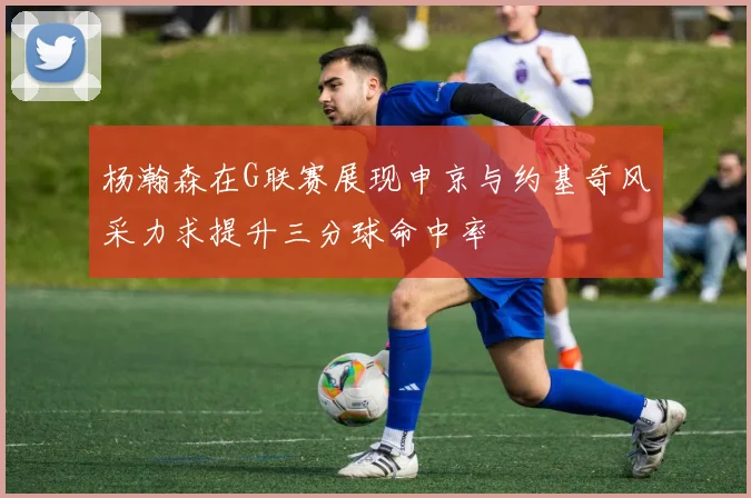 杨瀚森在G联赛展现申京与约基奇风采力求提升三分球命中率