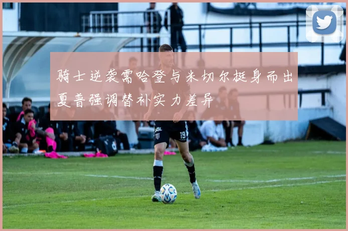 骑士逆袭需哈登与米切尔挺身而出夏普强调替补实力差异