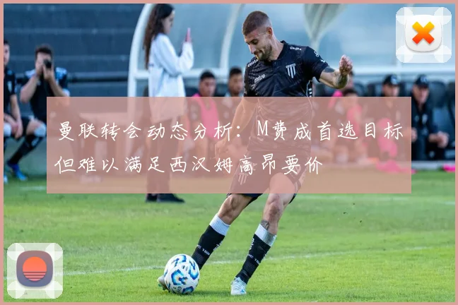 曼联转会动态分析：M费成首选目标但难以满足西汉姆高昂要价