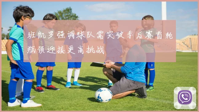 班凯罗强调球队需突破季后赛首轮瓶颈迎接更高挑战