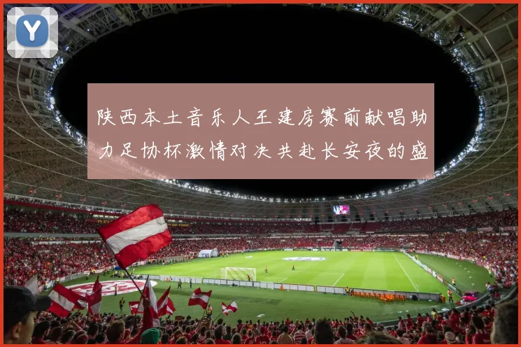 陕西本土音乐人王建房赛前献唱助力足协杯激情对决共赴长安夜的盛宴