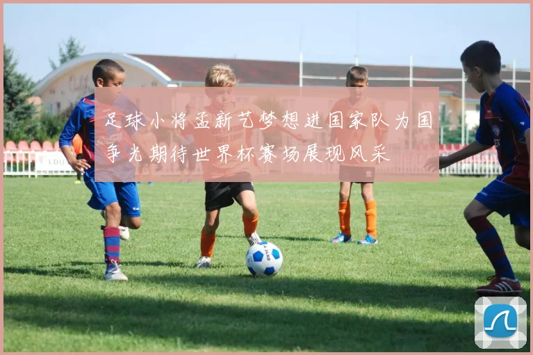 足球小将孟新艺梦想进国家队为国争光期待世界杯赛场展现风采