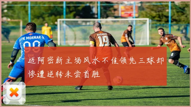 迈阿密新主场风水不佳领先三球却惨遭逆转未尝首胜