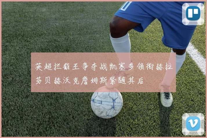 英超拦截王争夺战凯塞多领衔赫拉芬贝赫沃克詹姆斯紧随其后