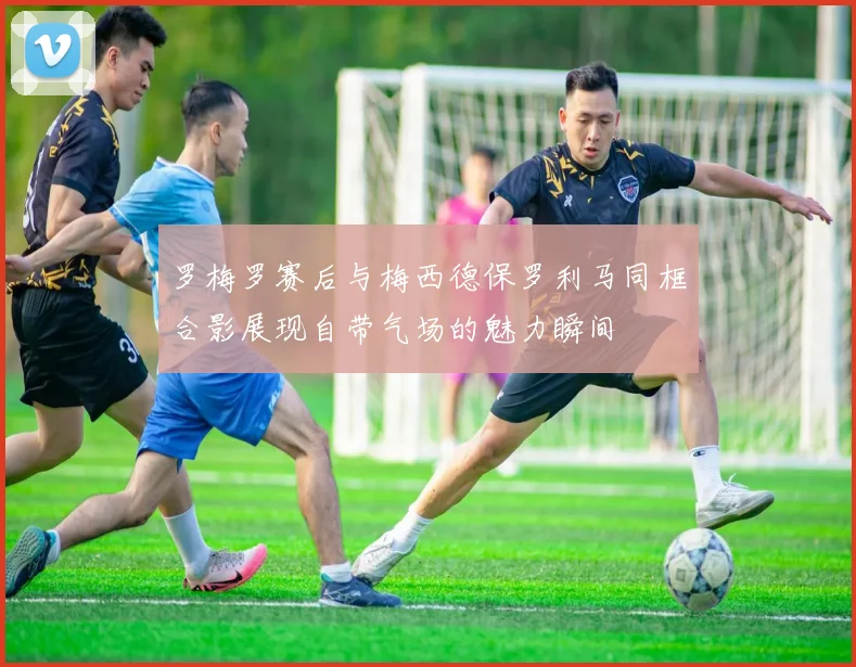 罗梅罗赛后与梅西德保罗利马同框合影展现自带气场的魅力瞬间