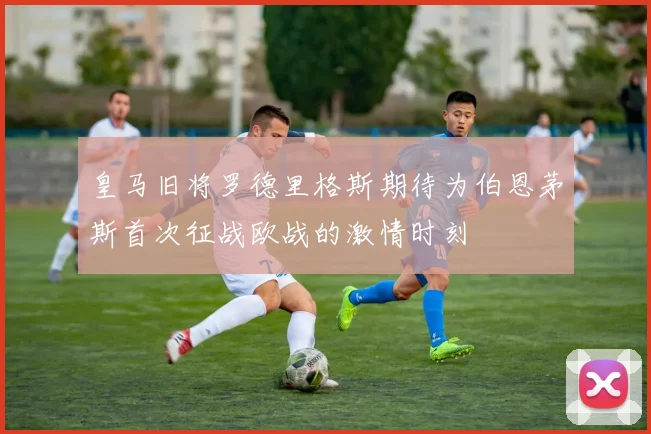 皇马旧将罗德里格斯期待为伯恩茅斯首次征战欧战的激情时刻