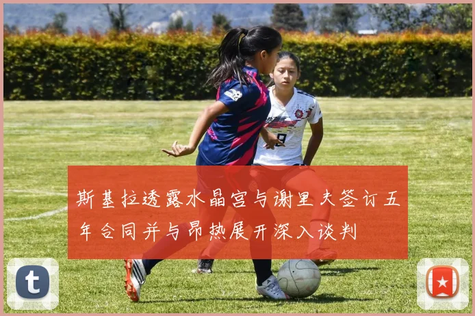 斯基拉透露水晶宫与谢里夫签订五年合同并与昂热展开深入谈判