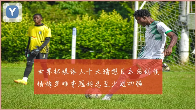 世界杯媒体人十大猜想日本或创佳绩梅罗难夺冠姆总至少进四强