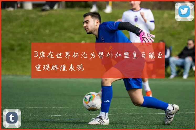 B席在世界杯沦为替补加盟皇马能否重现辉煌表现