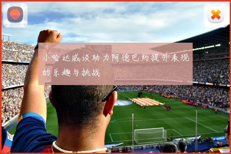 小哈达威谈助力阿德巴约提升表现的乐趣与挑战