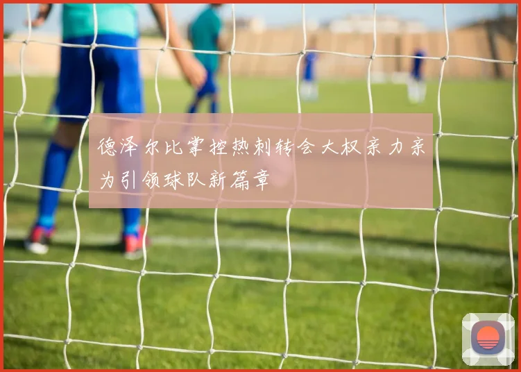 德泽尔比掌控热刺转会大权亲力亲为引领球队新篇章