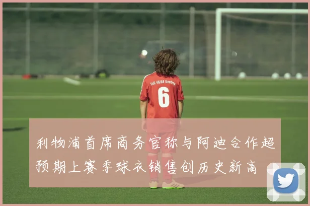 利物浦首席商务官称与阿迪合作超预期上赛季球衣销售创历史新高