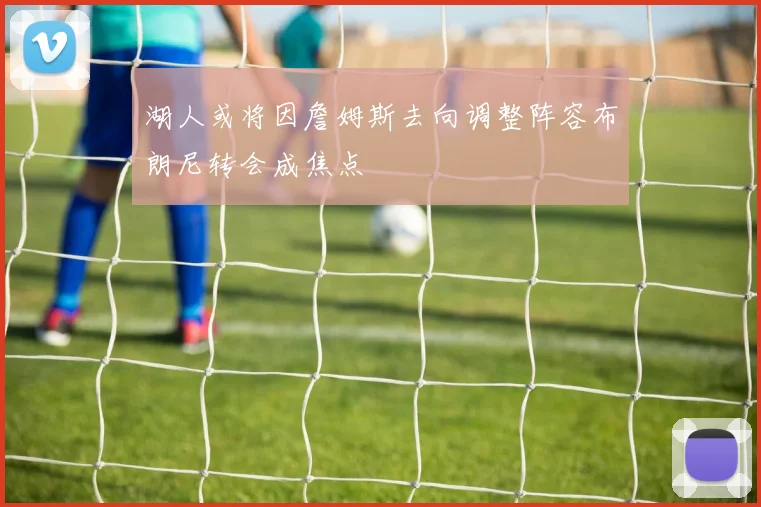 湖人或将因詹姆斯去向调整阵容布朗尼转会成焦点