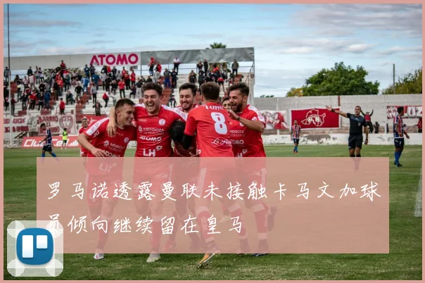 罗马诺透露曼联未接触卡马文加球员倾向继续留在皇马