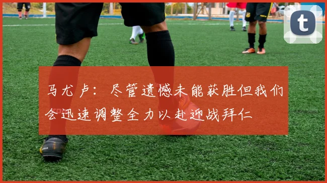 马尤卢：尽管遗憾未能获胜但我们会迅速调整全力以赴迎战拜仁