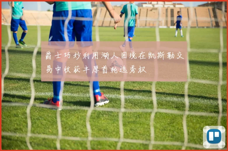 爵士巧妙利用湖人困境在凯斯勒交易中收获丰厚首轮选秀权