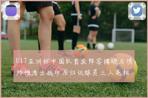 U17亚洲杯中国队首发阵容揭晓万项帅惟浩出战印尼归化球员三人亮相