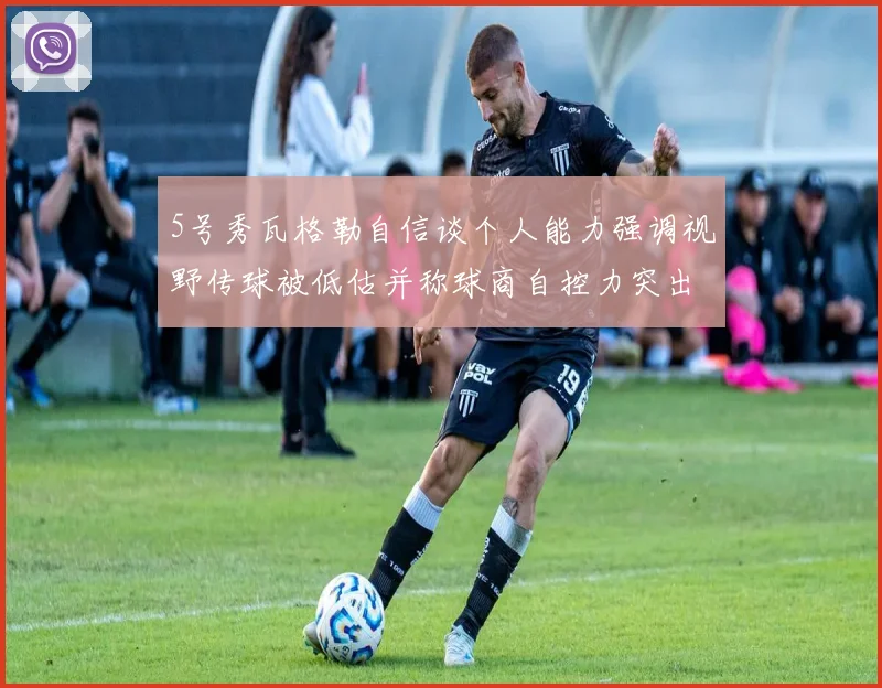 5号秀瓦格勒自信谈个人能力强调视野传球被低估并称球商自控力突出