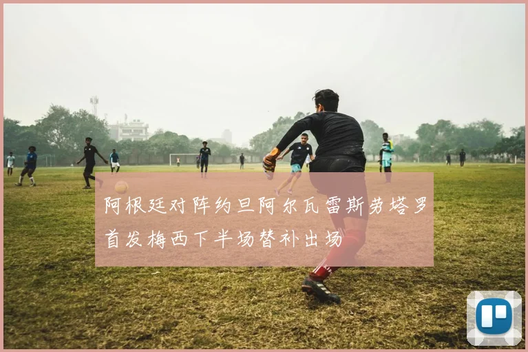 阿根廷对阵约旦阿尔瓦雷斯劳塔罗首发梅西下半场替补出场