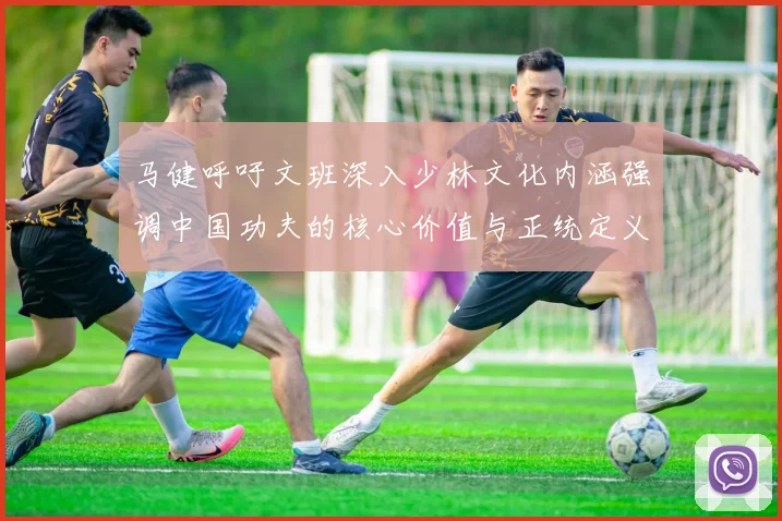 马健呼吁文班深入少林文化内涵强调中国功夫的核心价值与正统定义