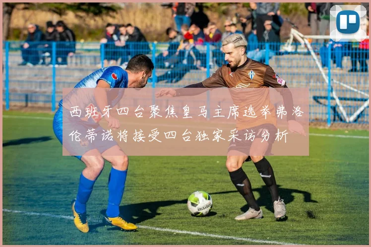 西班牙四台聚焦皇马主席选举弗洛伦蒂诺将接受四台独家采访分析