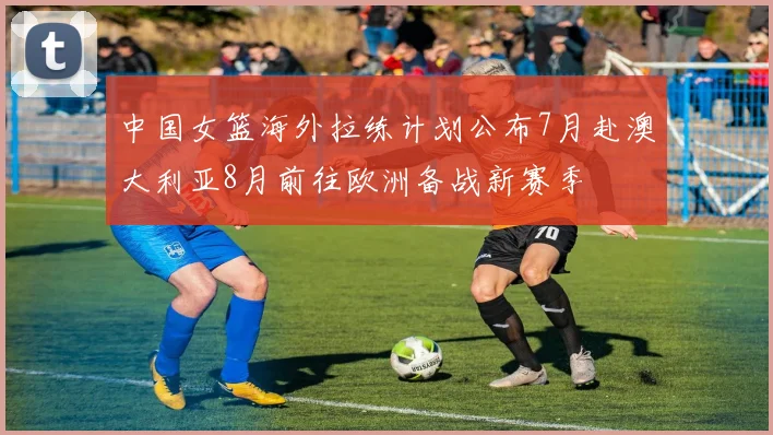 中国女篮海外拉练计划公布7月赴澳大利亚8月前往欧洲备战新赛季