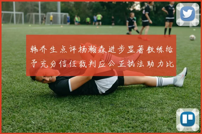 韩乔生点评杨瀚森进步显著教练给予充分信任裁判应公正执法助力比赛发展