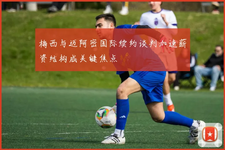 梅西与迈阿密国际续约谈判加速薪资结构成关键焦点