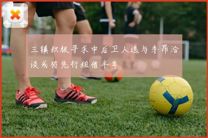 三镇积极寻求中后卫人选与李昂洽谈或将先行租借半年